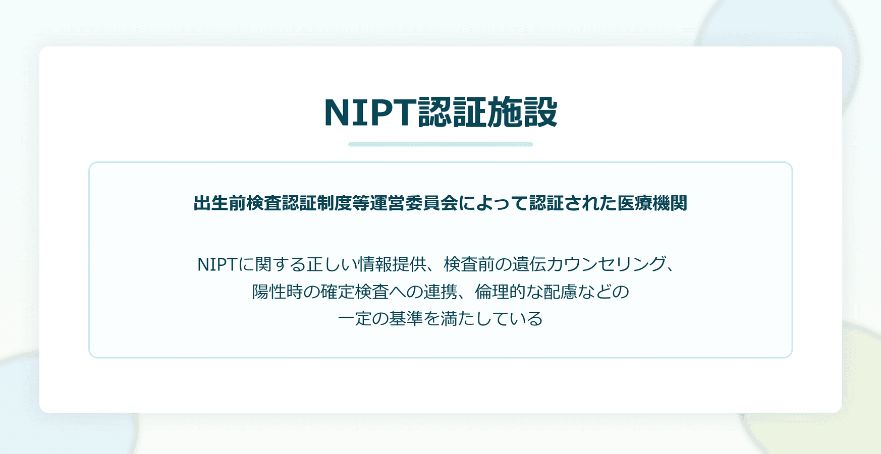 NIPT認証施設：出生前検査認証制度等運営委員会によって認証された医療機関。NIPTに関する正しい情報提供、検査前の遺伝カウンセリング、陽性時の確定検査への連携、倫理的な配慮などの一定の基準を満たしている