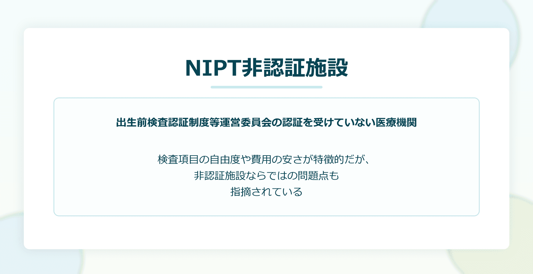 NIPT非認証施設：出生前検査認証制度等運営委員会の認証を受けていない医療機関。検査項目の自由度や費用の安さが特徴的だが、非認証施設ならではの問題点も指摘されている