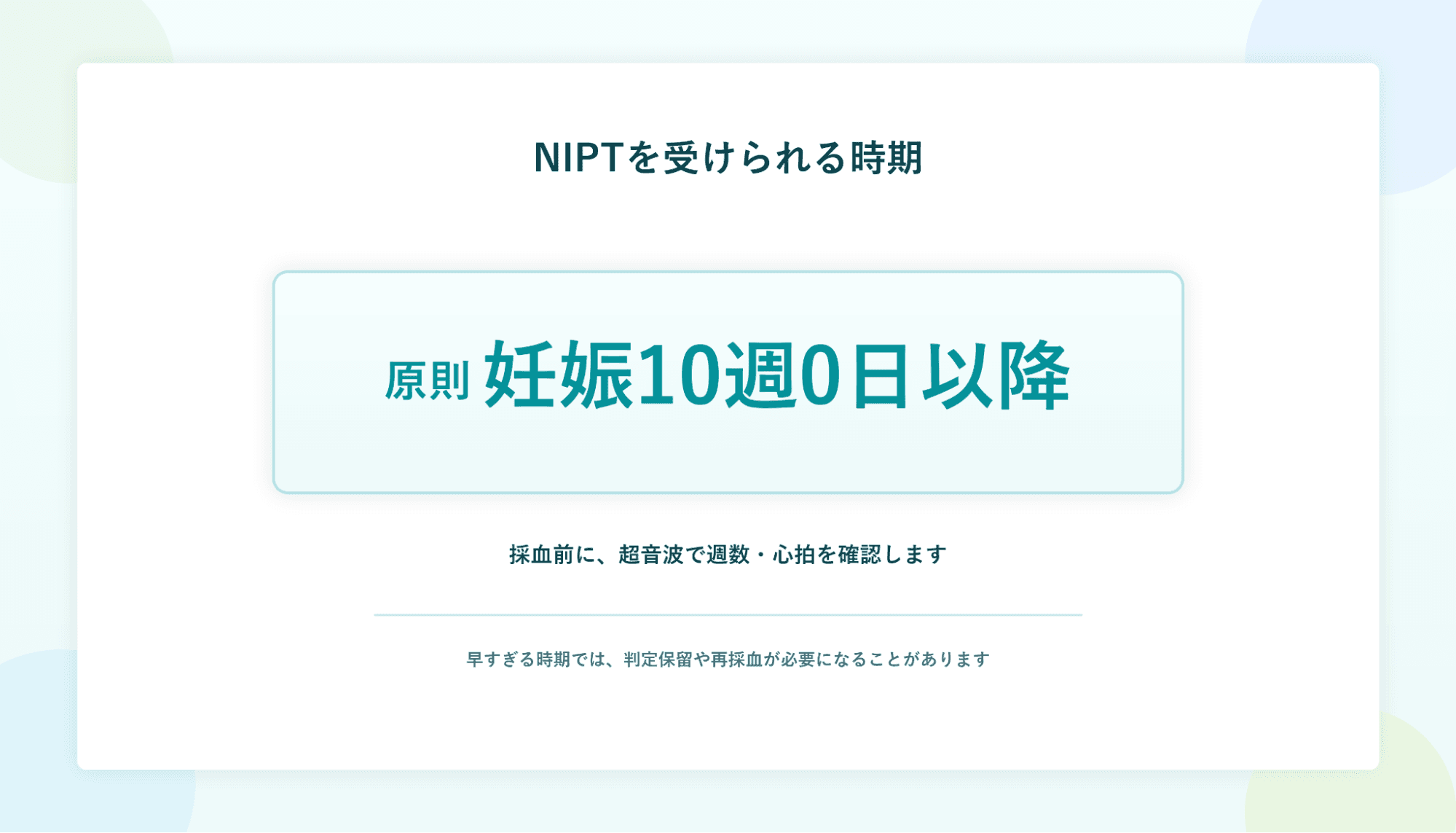NIPTを受けられる時期：原則 妊娠10週0日以降。採血前に、超音波で週数・心拍を確認します