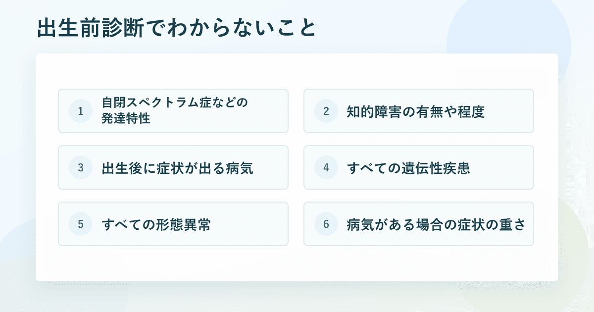 出生前診断でわからないこと：発達特性、知的障害の有無や程度、出生後に症状が出る病気、すべての遺伝性疾患、すべての形態異常、病気がある場合の症状の重さ
